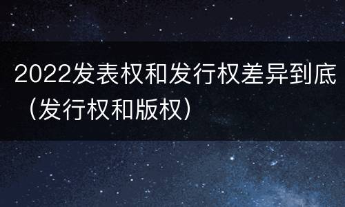 2022发表权和发行权差异到底（发行权和版权）