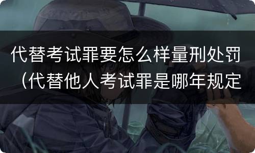 代替考试罪要怎么样量刑处罚（代替他人考试罪是哪年规定）