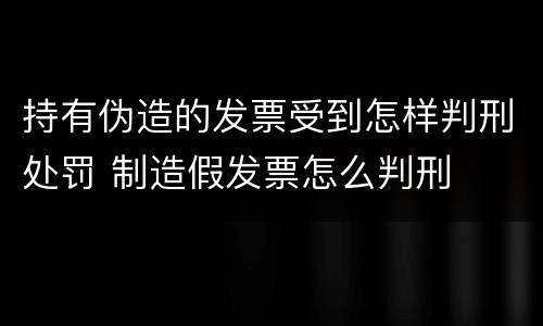 持有伪造的发票受到怎样判刑处罚 制造假发票怎么判刑