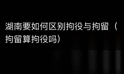 湖南要如何区别拘役与拘留（拘留算拘役吗）