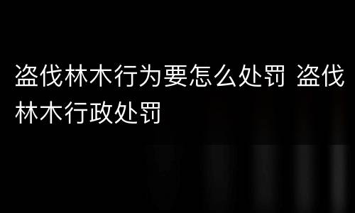盗伐林木行为要怎么处罚 盗伐林木行政处罚