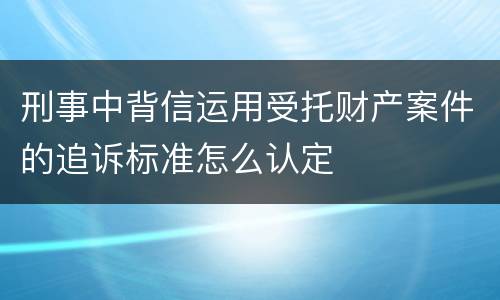 刑事中背信运用受托财产案件的追诉标准怎么认定