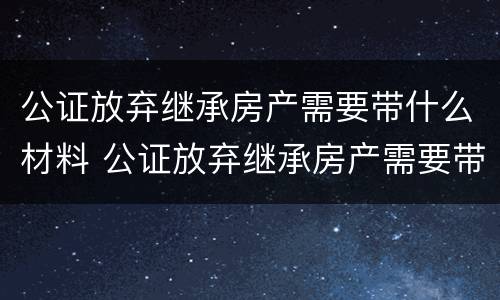 公证放弃继承房产需要带什么材料 公证放弃继承房产需要带什么材料去