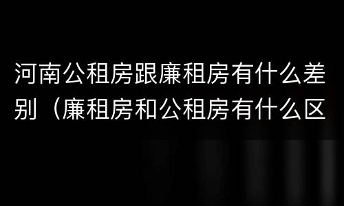 河南公租房跟廉租房有什么差别（廉租房和公租房有什么区别吗）