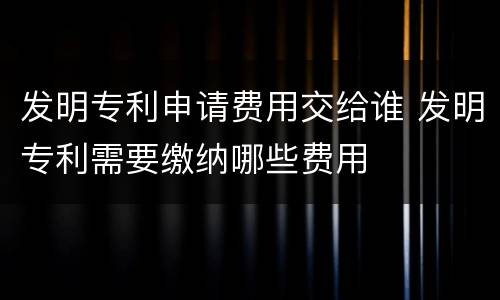 发明专利申请费用交给谁 发明专利需要缴纳哪些费用