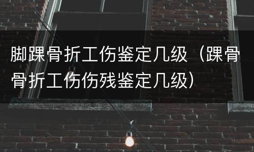 脚踝骨折工伤鉴定几级（踝骨骨折工伤伤残鉴定几级）