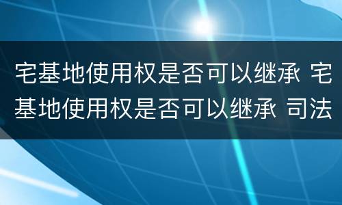 宅基地使用权是否可以继承 宅基地使用权是否可以继承 司法解释