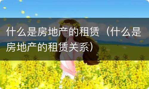 什么是房地产的租赁（什么是房地产的租赁关系）