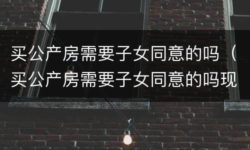 买公产房需要子女同意的吗（买公产房需要子女同意的吗现在）