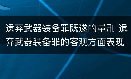 遗弃武器装备罪既遂的量刑 遗弃武器装备罪的客观方面表现为
