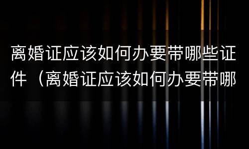 离婚证应该如何办要带哪些证件（离婚证应该如何办要带哪些证件去办理）