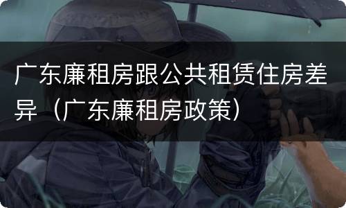 广东廉租房跟公共租赁住房差异（广东廉租房政策）