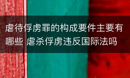 虐待俘虏罪的构成要件主要有哪些 虐杀俘虏违反国际法吗