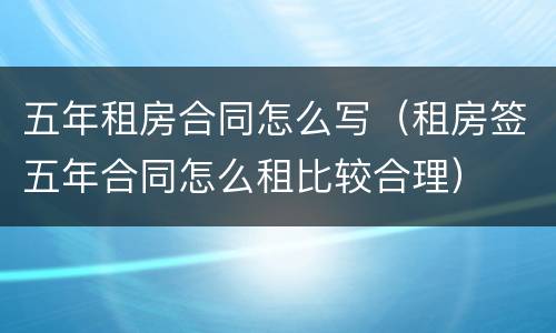 五年租房合同怎么写（租房签五年合同怎么租比较合理）