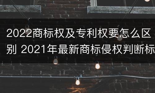 2022商标权及专利权要怎么区别 2021年最新商标侵权判断标准