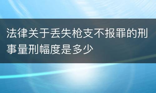 法律关于丢失枪支不报罪的刑事量刑幅度是多少