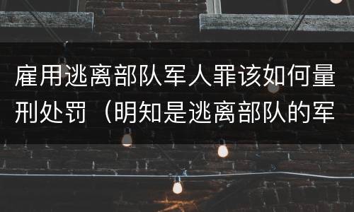 雇用逃离部队军人罪该如何量刑处罚（明知是逃离部队的军人而雇用的）