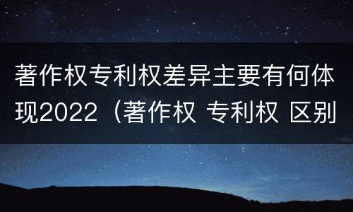 著作权专利权差异主要有何体现2022（著作权 专利权 区别）