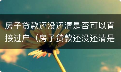 房子贷款还没还清是否可以直接过户（房子贷款还没还清是否可以直接过户给子女）