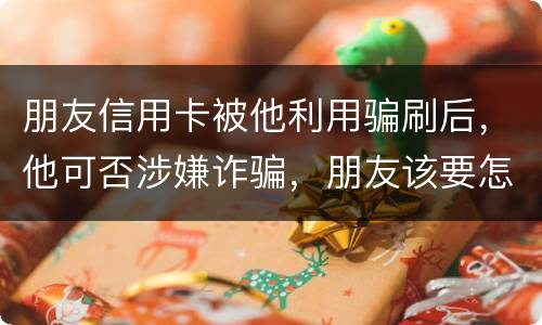 朋友信用卡被他利用骗刷后，他可否涉嫌诈骗，朋友该要怎样办