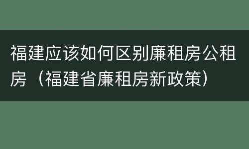 福建应该如何区别廉租房公租房（福建省廉租房新政策）