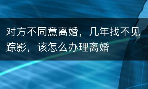 对方不同意离婚，几年找不见踪影，该怎么办理离婚