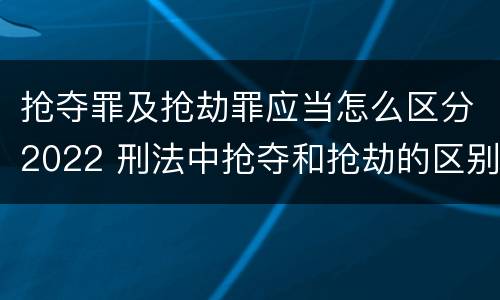 抢夺罪及抢劫罪应当怎么区分2022 刑法中抢夺和抢劫的区别