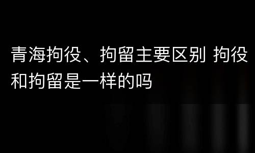 青海拘役、拘留主要区别 拘役和拘留是一样的吗