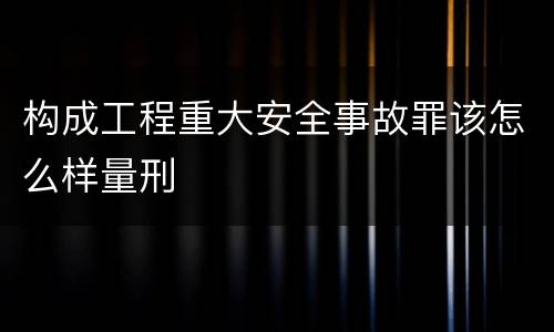 构成工程重大安全事故罪该怎么样量刑
