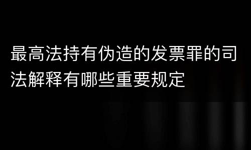 最高法持有伪造的发票罪的司法解释有哪些重要规定