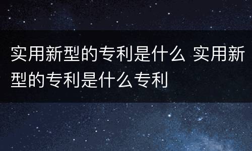 实用新型的专利是什么 实用新型的专利是什么专利