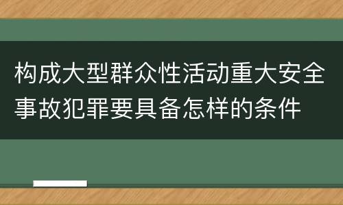 构成大型群众性活动重大安全事故犯罪要具备怎样的条件