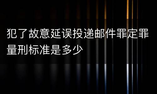 犯了故意延误投递邮件罪定罪量刑标准是多少