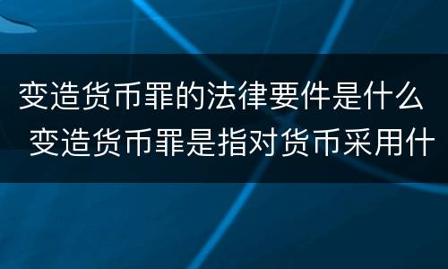变造货币罪的法律要件是什么 变造货币罪是指对货币采用什么方法