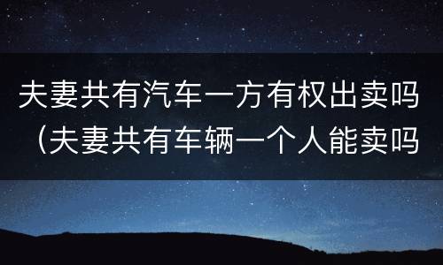 夫妻共有汽车一方有权出卖吗（夫妻共有车辆一个人能卖吗）