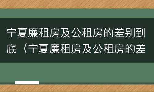 宁夏廉租房及公租房的差别到底（宁夏廉租房及公租房的差别到底多大）