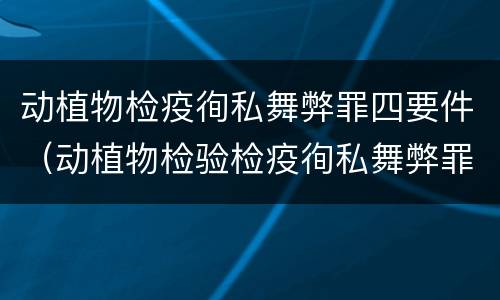 动植物检疫徇私舞弊罪四要件（动植物检验检疫徇私舞弊罪）