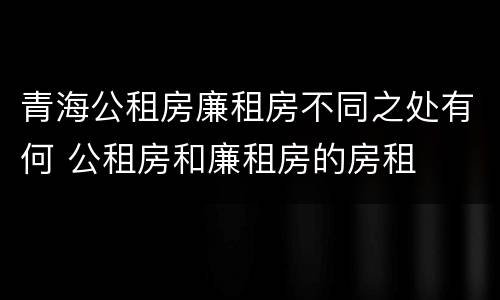 青海公租房廉租房不同之处有何 公租房和廉租房的房租