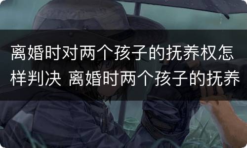 离婚时对两个孩子的抚养权怎样判决 离婚时两个孩子的抚养权怎么判