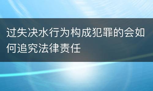 过失决水行为构成犯罪的会如何追究法律责任