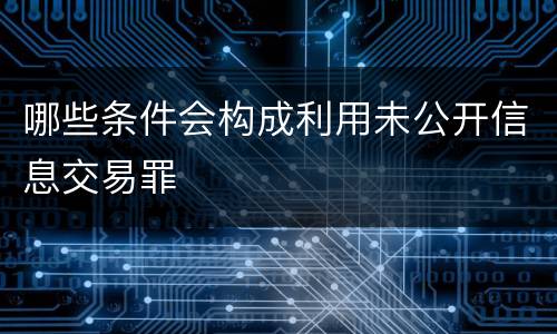 哪些条件会构成利用未公开信息交易罪