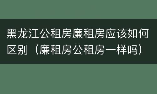 黑龙江公租房廉租房应该如何区别（廉租房公租房一样吗）