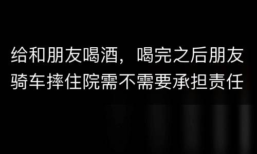 给和朋友喝酒，喝完之后朋友骑车摔住院需不需要承担责任