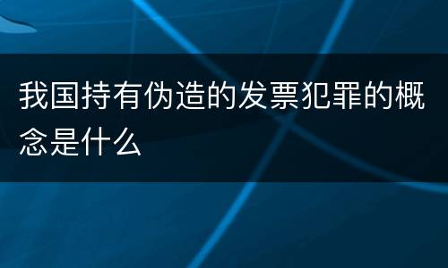 我国持有伪造的发票犯罪的概念是什么