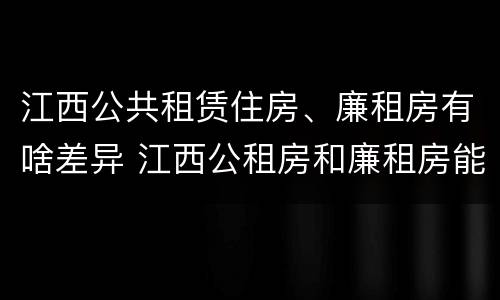 江西公共租赁住房、廉租房有啥差异 江西公租房和廉租房能买吗