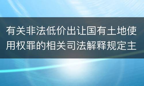 有关非法低价出让国有土地使用权罪的相关司法解释规定主要内容包括什么