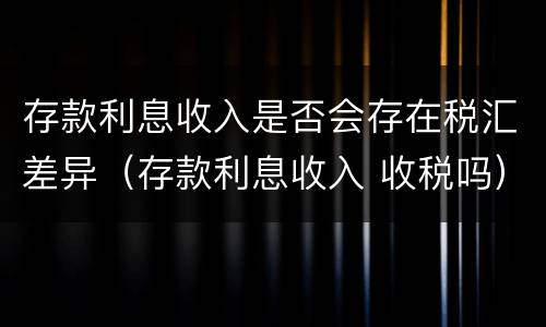 存款利息收入是否会存在税汇差异（存款利息收入 收税吗）