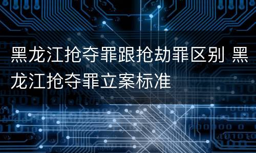 黑龙江抢夺罪跟抢劫罪区别 黑龙江抢夺罪立案标准