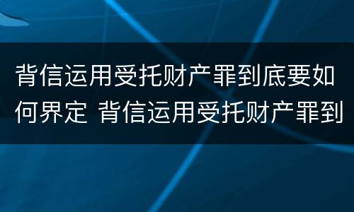 背信运用受托财产罪到底要如何界定 背信运用受托财产罪到底要如何界定诈骗