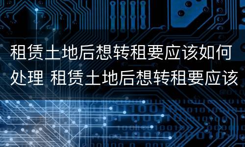 租赁土地后想转租要应该如何处理 租赁土地后想转租要应该如何处理房屋